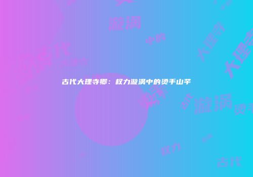 古代大理寺卿：权力漩涡中的烫手山芋