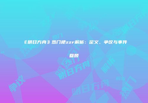 《明日方舟》热门梗zzr解析：定义、争议与事件回顾