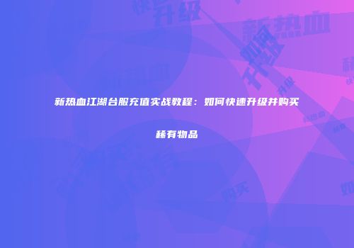 新热血江湖台服充值实战教程：如何快速升级并购买稀有物品