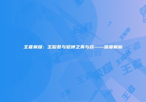 王者荣耀：王昭君与貂蝉之美与战——深度解析