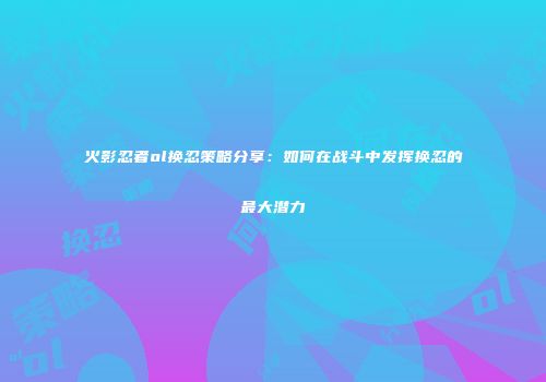 火影忍者ol换忍策略分享:如何在战斗中发挥换忍的最大潜力