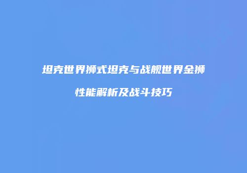 坦克世界狮式坦克与战舰世界金狮性能解析及战斗技巧