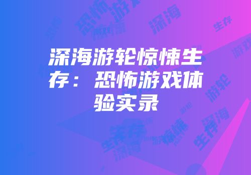 深海游轮惊悚生存：恐怖游戏体验实录