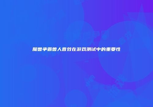 魔兽争霸兽人音效在游戏测试中的重要性