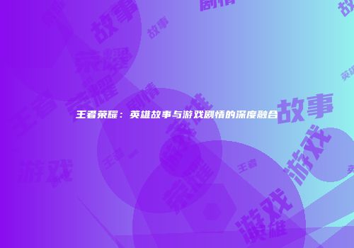王者荣耀：英雄故事与游戏剧情的深度融合