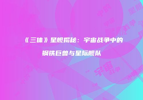 《三体》星舰揭秘：宇宙战争中的钢铁巨兽与星际舰队