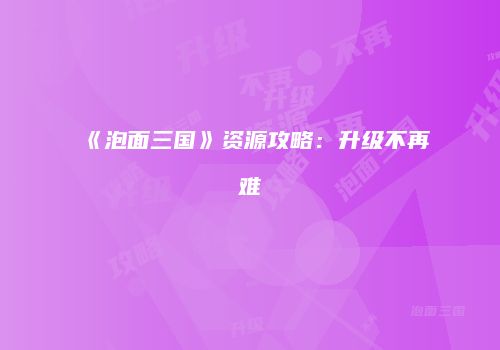 《泡面三国》资源攻略：升级不再难