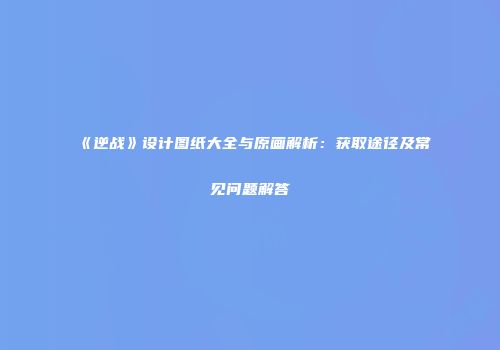 《逆战》设计图纸大全与原画解析：获取途径及常见问题解答