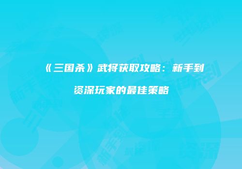 《三国杀》武将获取攻略：新手到资深玩家的最佳策略