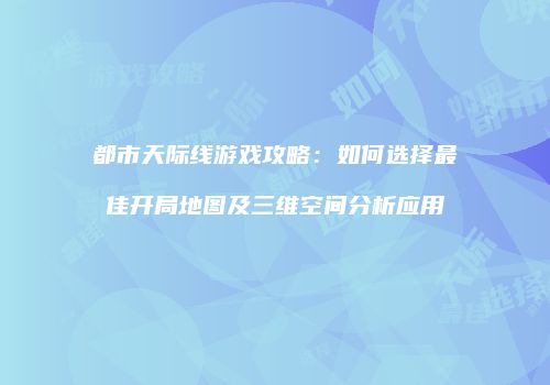 都市天际线游戏攻略：如何选择最佳开局地图及三维空间分析应用