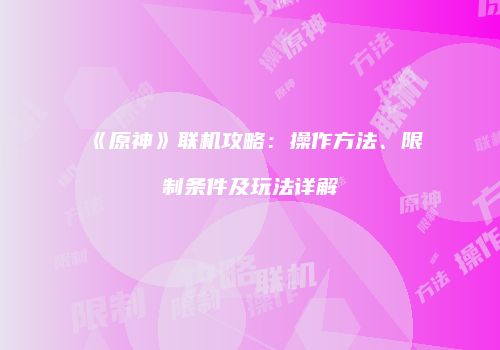 《原神》联机攻略：操作方法、限制条件及玩法详解