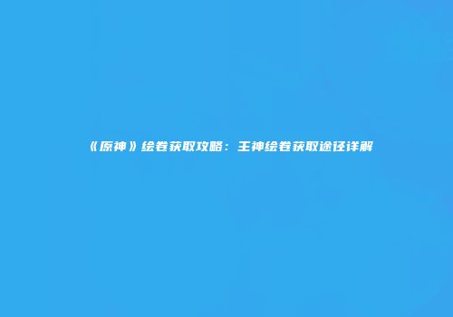 《原神》绘卷获取攻略：主神绘卷获取途径详解