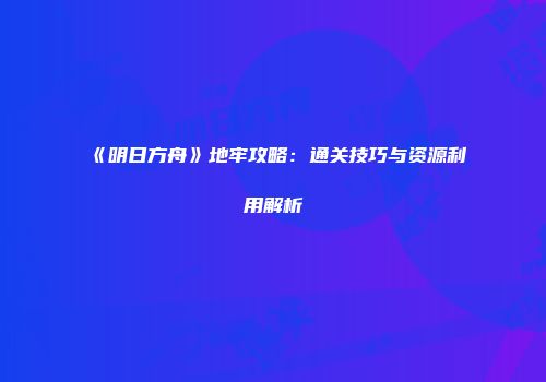 《明日方舟》地牢攻略：通关技巧与资源利用解析