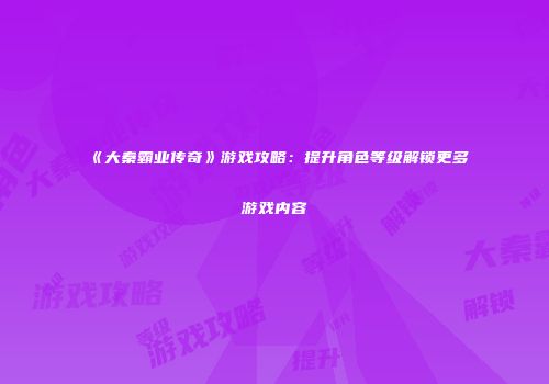《大秦霸业传奇》游戏攻略：提升角色等级解锁更多游戏内容