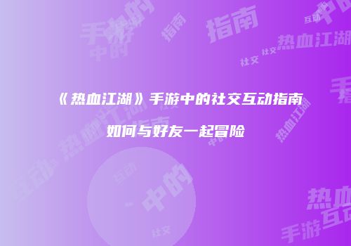《热血江湖》手游中的社交互动指南如何与好友一起冒险