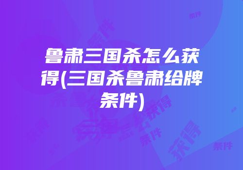 鲁肃三国杀怎么获得(三国杀鲁肃给牌条件)