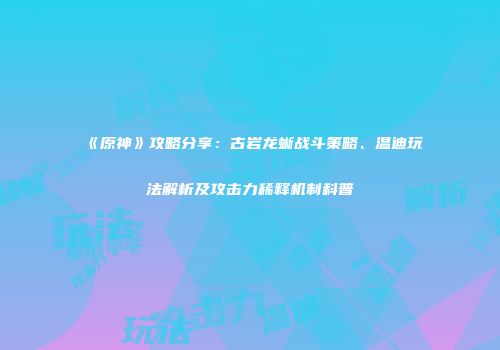 《原神》攻略分享：古岩龙蜥战斗策略、温迪玩法解析及攻击力稀释机制科普