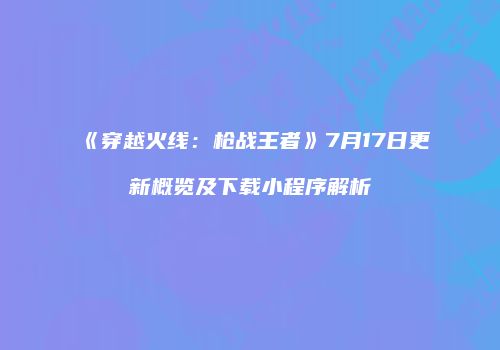 《穿越火线：枪战王者》7月17日更新概览及下载小程序解析