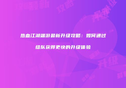 热血江湖端游最新升级攻略：如何通过组队获得更快的升级体验