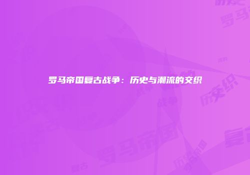 罗马帝国复古战争:历史与潮流的交织