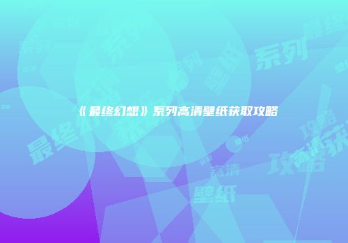 《最终幻想》系列高清壁纸获取攻略