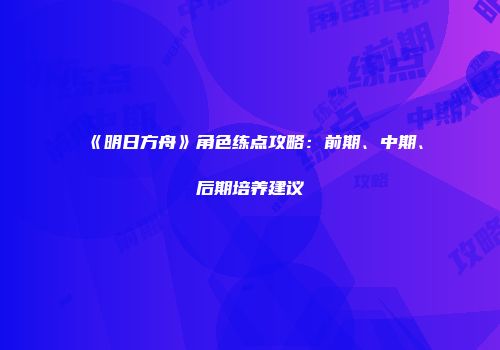 《明日方舟》角色练点攻略：前期、中期、后期培养建议