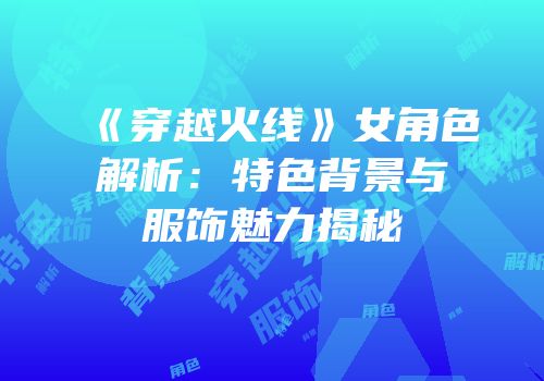 《穿越火线》女角色解析：特色背景与服饰魅力揭秘