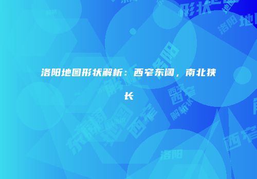洛阳地图形状解析：西窄东阔，南北狭长