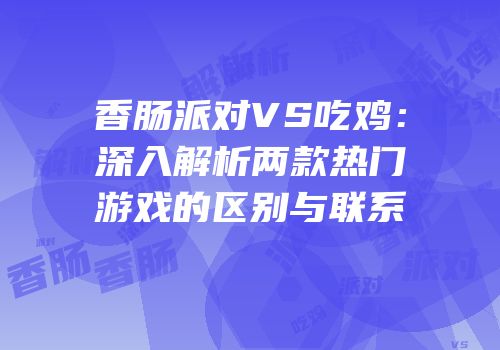 香肠派对VS吃鸡：深入解析两款热门游戏的区别与联系