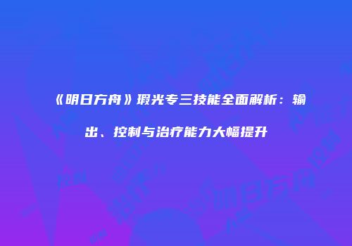 《明日方舟》瑕光专三技能全面解析：输出、控制与治疗能力大幅提升