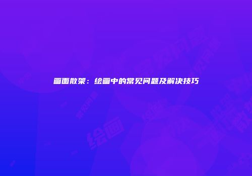 画面散架：绘画中的常见问题及解决技巧