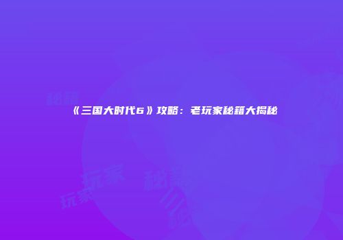 《三国大时代6》攻略：老玩家秘籍大揭秘