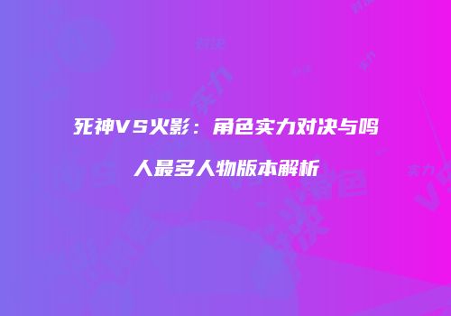 死神VS火影：角色实力对决与鸣人最多人物版本解析