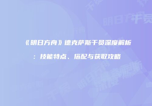 《明日方舟》德克萨斯干员深度解析：技能特点、搭配与获取攻略