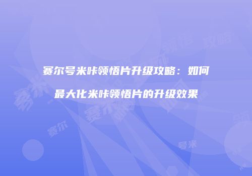 赛尔号米咔领悟片升级攻略：如何最大化米咔领悟片的升级效果