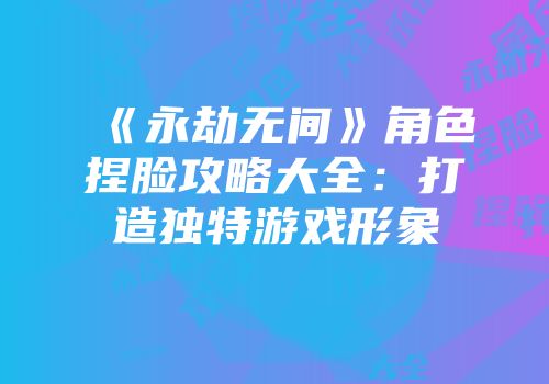 《永劫无间》角色捏脸攻略大全：打造独特游戏形象