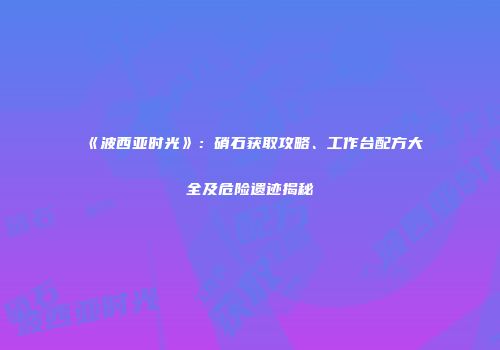 《波西亚时光》：硝石获取攻略、工作台配方大全及危险遗迹揭秘