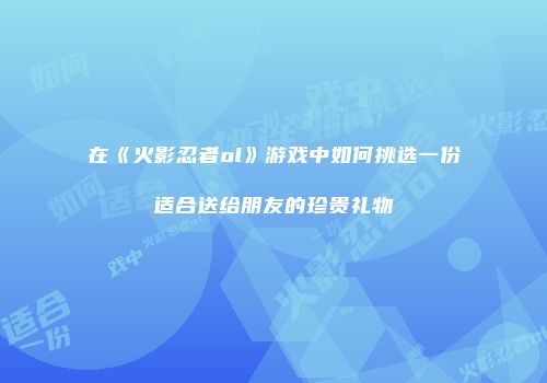 在《火影忍者ol》游戏中如何挑选一份适合送给朋友的珍贵礼物