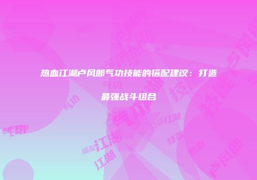 热血江湖卢风郎气功技能的搭配建议：打造最强战斗组合