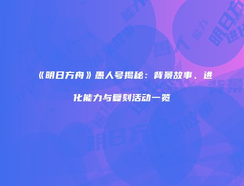 《明日方舟》愚人号揭秘：背景故事、进化能力与复刻活动一览