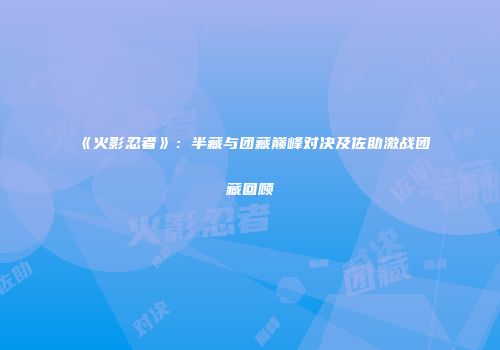 《火影忍者》：半藏与团藏巅峰对决及佐助激战团藏回顾