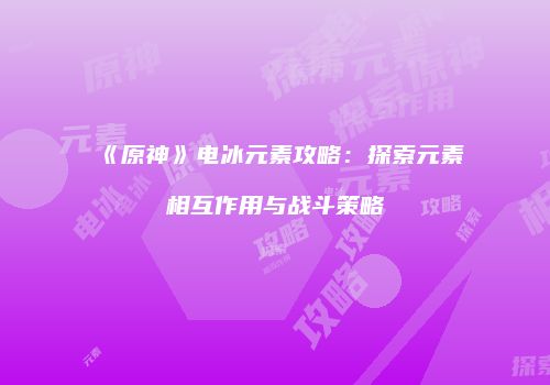 《原神》电冰元素攻略：探索元素相互作用与战斗策略