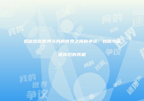 揭秘迷你世界与我的世界之间的争议：抄袭与谣言背后的真相