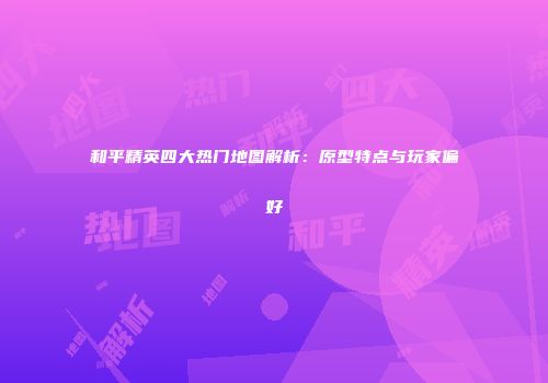 和平精英四大热门地图解析：原型特点与玩家偏好