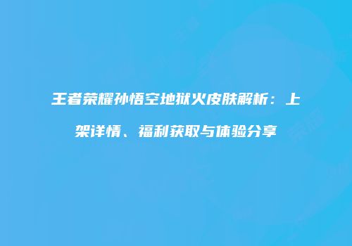 王者荣耀孙悟空地狱火皮肤解析：上架详情、福利获取与体验分享