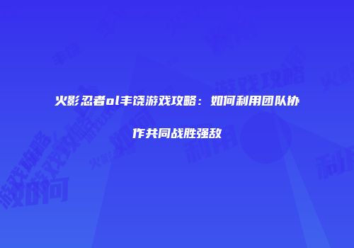 火影忍者ol丰饶游戏攻略:如何利用团队协作共同战胜强敌