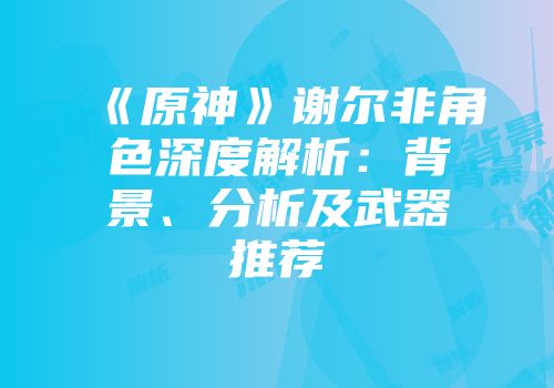 《原神》谢尔非角色深度解析：背景、分析及武器推荐