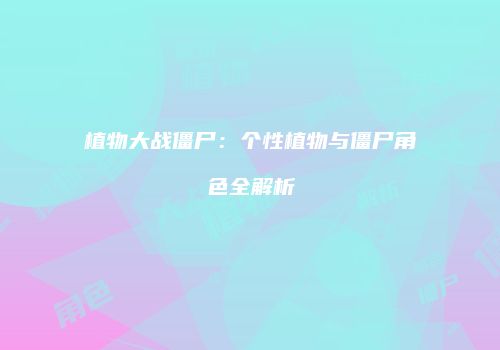 植物大战僵尸：个性植物与僵尸角色全解析