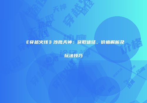 《穿越火线》沙鹰天神：获取途径、价格解析及玩法技巧