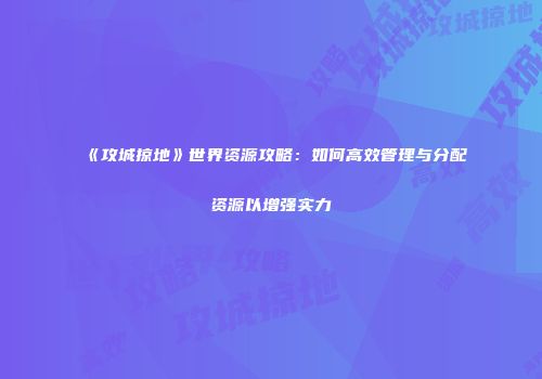《攻城掠地》世界资源攻略：如何高效管理与分配资源以增强实力